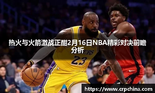 热火与火箭激战正酣2月16日NBA精彩对决前瞻分析