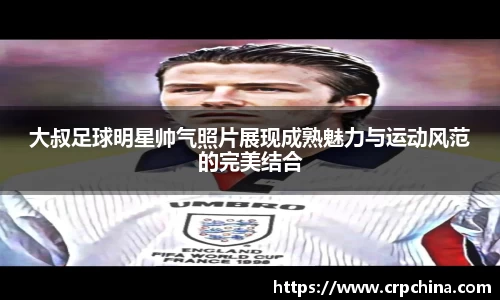 大叔足球明星帅气照片展现成熟魅力与运动风范的完美结合