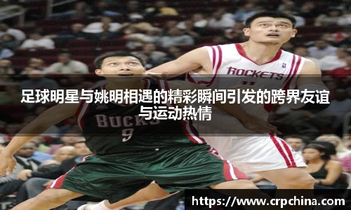 足球明星与姚明相遇的精彩瞬间引发的跨界友谊与运动热情