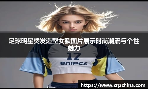 足球明星烫发造型女款图片展示时尚潮流与个性魅力