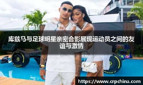 库兹马与足球明星亲密合影展现运动员之间的友谊与激情